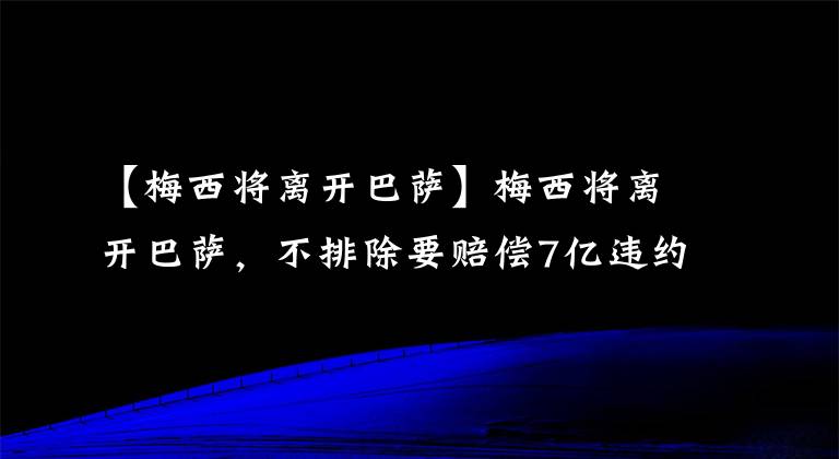 【梅西将离开巴萨】梅西将离开巴萨，不排除要赔偿7亿违约金