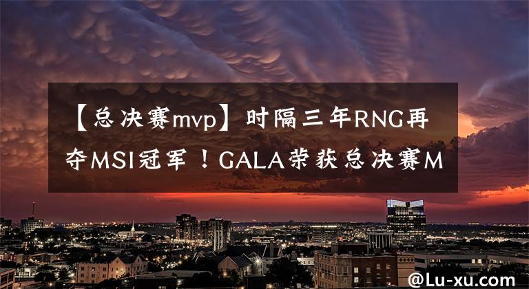 【总决赛mvp】时隔三年RNG再夺MSI冠军！GALA荣获总决赛MVP，果子哥成影帝