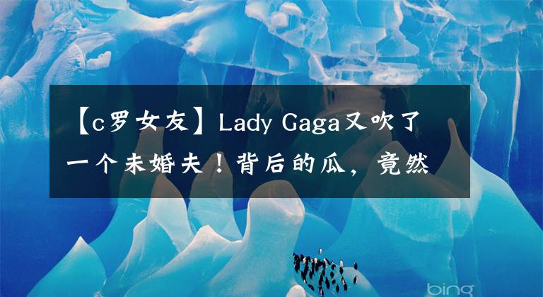 【c罗女友】Lady Gaga又吹了一个未婚夫！背后的瓜，竟然这么大？