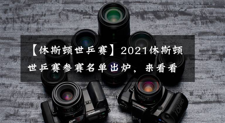 【休斯顿世乒赛】2021休斯顿世乒赛参赛名单出炉，来看看都有谁