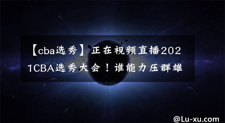 【cba选秀】正在视频直播2021CBA选秀大会！谁能力压群雄当选状元？