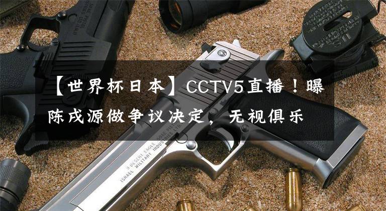 【世界杯日本】CCTV5直播！曝陈戌源做争议决定，无视俱乐部，国足底线拿第三名