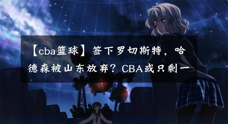 【cba篮球】签下罗切斯特，哈德森被山东放弃？CBA或只剩一队有签他可能性