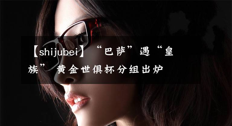 【shijubei】“巴萨”遇“皇族” 黄金世俱杯分组出炉