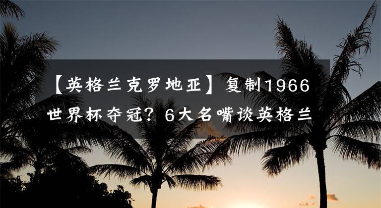 【英格兰克罗地亚】复制1966世界杯夺冠？6大名嘴谈英格兰，詹俊：上1场故意踢平