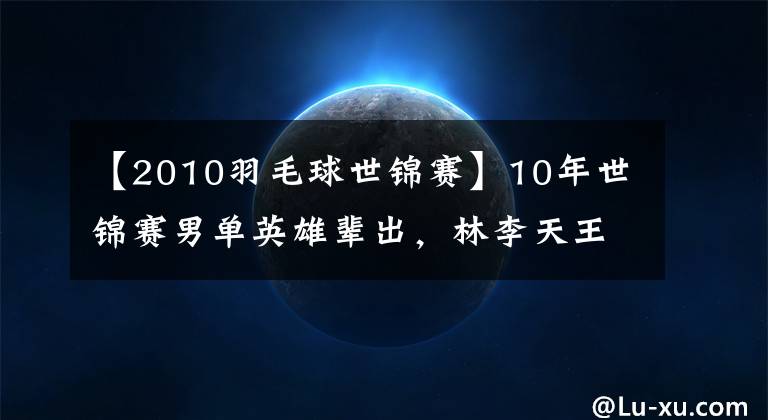 【2010羽毛球世锦赛】10年世锦赛男单英雄辈出，林李天王人设始终如一。