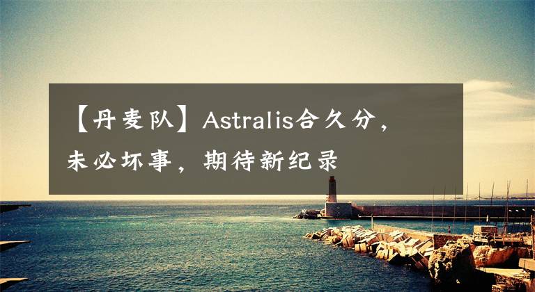 【丹麦队】Astralis合久分，未必坏事，期待新纪录