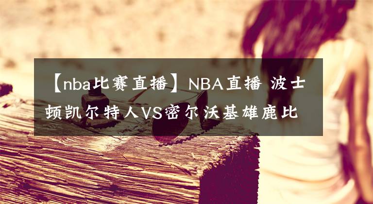 【nba比赛直播】NBA直播 波士顿凯尔特人VS密尔沃基雄鹿比赛前瞻 米德尔顿未回归