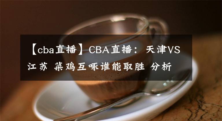 【cba直播】CBA直播：天津VS江苏 菜鸡互啄谁能取胜 分析前瞻