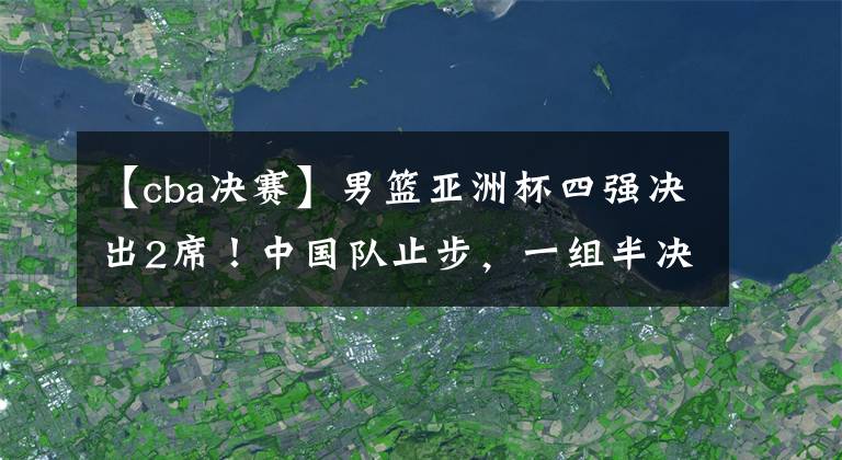 【cba决赛】男篮亚洲杯四强决出2席！中国队止步，一组半决赛对阵敲定