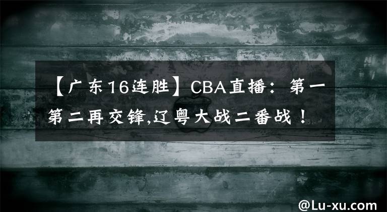 【广东16连胜】CBA直播：第一第二再交锋,辽粤大战二番战！广东冲击16连胜