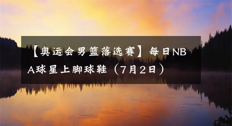 【奥运会男篮落选赛】每日NBA球星上脚球鞋（7月2日）