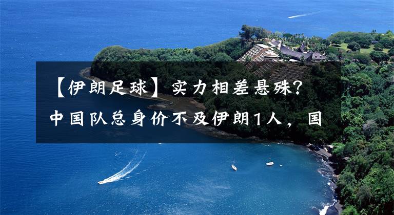 【伊朗足球】实力相差悬殊？中国队总身价不及伊朗1人，国足表示：我们不怕！