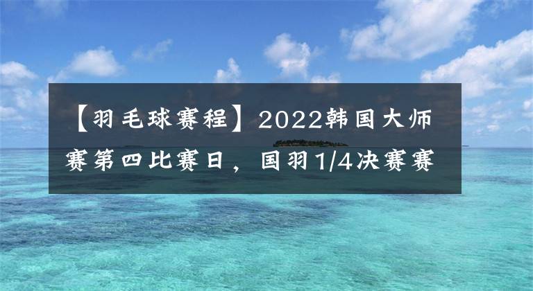 【羽毛球赛程】2022韩国大师赛第四比赛日，国羽1/4决赛赛程