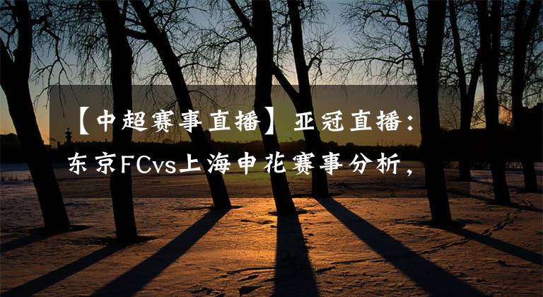 【中超赛事直播】亚冠直播：东京FCvs上海申花赛事分析，申花残阵恐凶多吉少