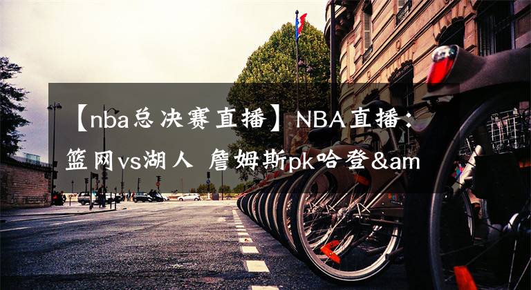 【nba总决赛直播】NBA直播：篮网vs湖人 詹姆斯pk哈登&欧文，总决赛大预演