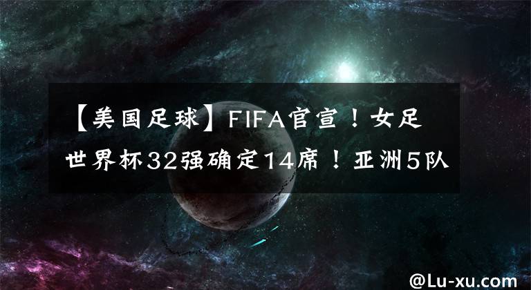 【美国足球】FIFA官宣！女足世界杯32强确定14席！亚洲5队最多，中国队冲击4强