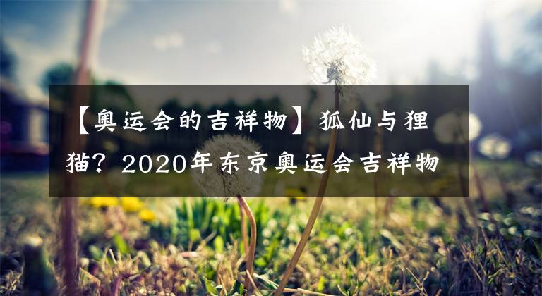 【奥运会的吉祥物】狐仙与狸猫？2020年东京奥运会吉祥物猜想【小蛇的~logo搜集册~ 第3期】