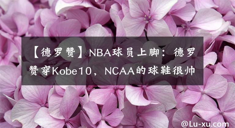【德罗赞】NBA球员上脚：德罗赞穿Kobe10，NCAA的球鞋很帅！