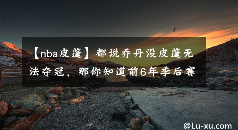 【nba皮蓬】都说乔丹没皮蓬无法夺冠，那你知道前6年季后赛，帮主什么表现吗