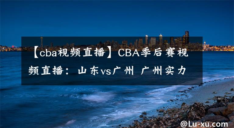 【cba视频直播】CBA季后赛视频直播：山东vs广州 广州实力薄弱，山东队欲晋级！