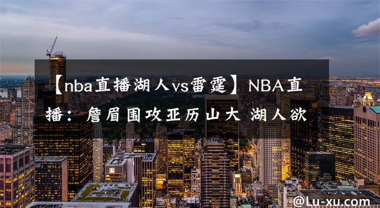 【nba直播湖人vs雷霆】NBA直播：詹眉围攻亚历山大 湖人欲擒雷霆冲5连胜 雷霆需做好备战