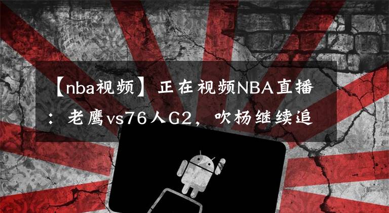 【nba视频】正在视频NBA直播：老鹰vs76人G2，吹杨继续追赶客场历史纪录