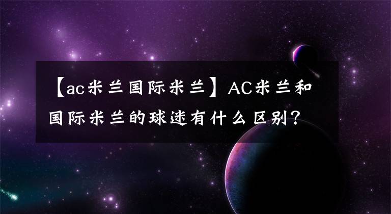 【ac米兰国际米兰】AC米兰和国际米兰的球迷有什么区别？