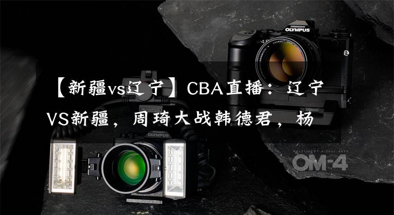 【新疆vs辽宁】CBA直播：辽宁VS新疆，周琦大战韩德君，杨鸣能拿下七连胜吗？