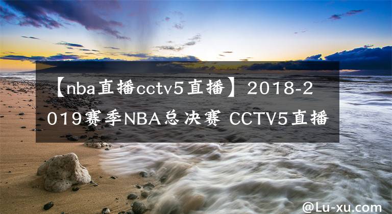 【nba直播cctv5直播】2018-2019赛季NBA总决赛 CCTV5直播全程