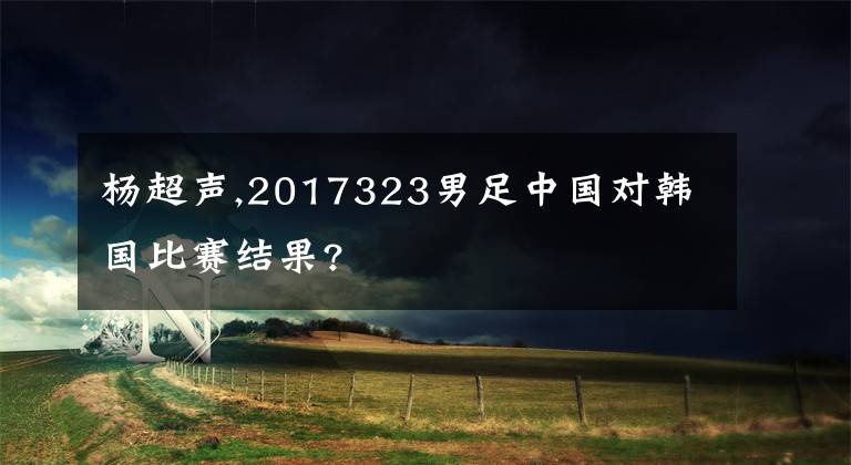 杨超声,2017323男足中国对韩国比赛结果?