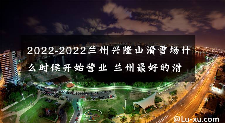 2022-2022兰州兴隆山滑雪场什么时候开始营业 兰州最好的滑雪场