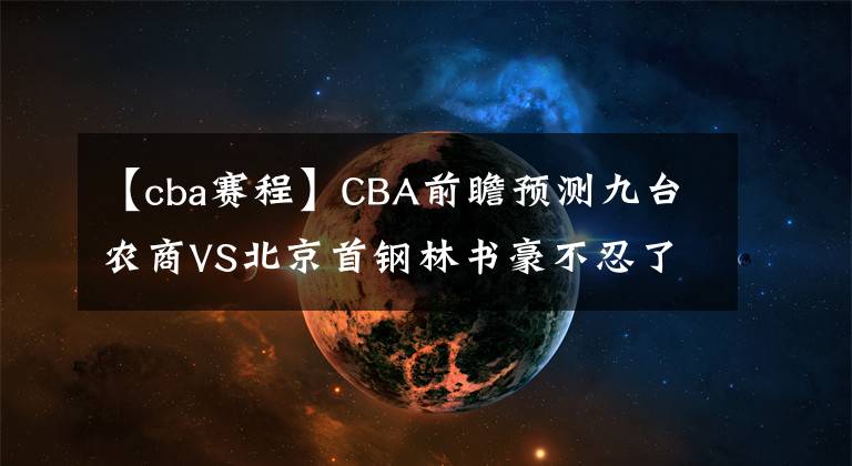 【cba赛程】CBA前瞻预测九台农商VS北京首钢林书豪不忍了！CBA直播赛程