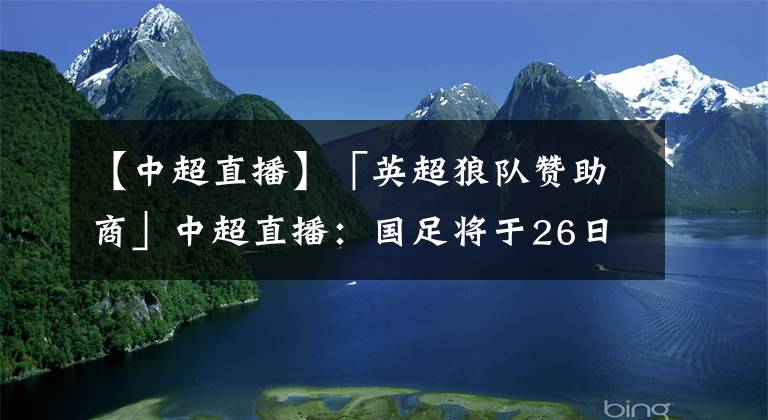 【中超直播】「英超狼队赞助商」中超直播：国足将于26日包机出征西亚