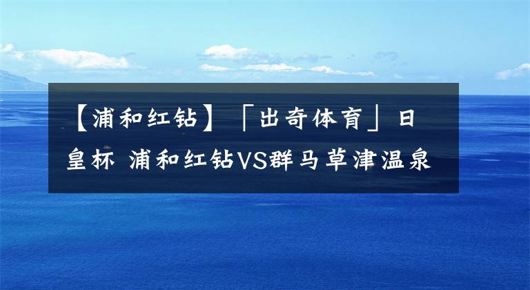 【浦和红钻】「出奇体育」日皇杯 浦和红钻VS群马草津温泉 日职顶级右闸有望复出