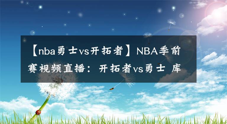 【nba勇士vs开拓者】NBA季前赛视频直播：开拓者vs勇士 库里对阵利拉德，谁更胜一筹？