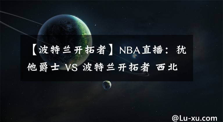 【波特兰开拓者】NBA直播：犹他爵士 VS 波特兰开拓者 西北区双雄内战谁更胜一筹？