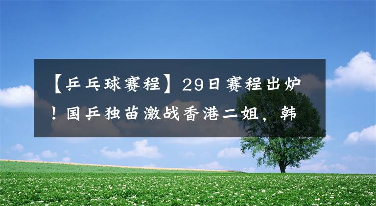 【乒乓球赛程】29日赛程出炉！国乒独苗激战香港二姐，韩乒3大归化女将前8有戏