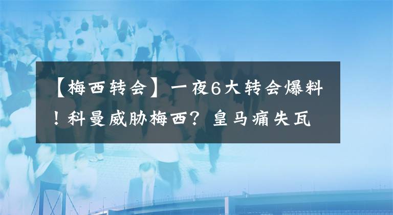 【梅西转会】一夜6大转会爆料！科曼威胁梅西？皇马痛失瓦拉内？他23天后又失业了