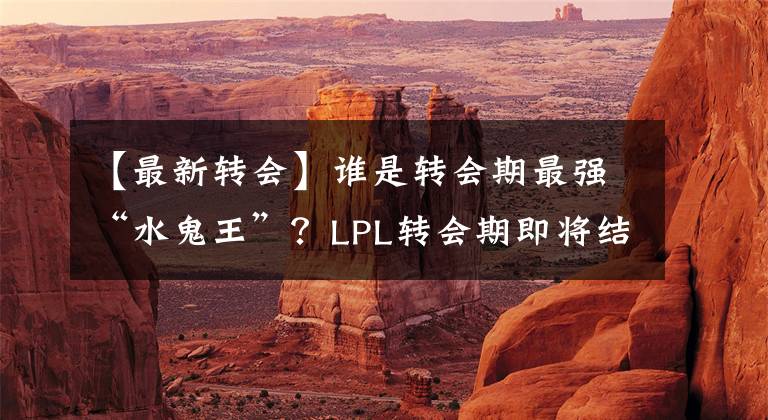 【最新转会】谁是转会期最强“水鬼王”？LPL转会期即将结束，各大战队最新转会全信息简约汇总！