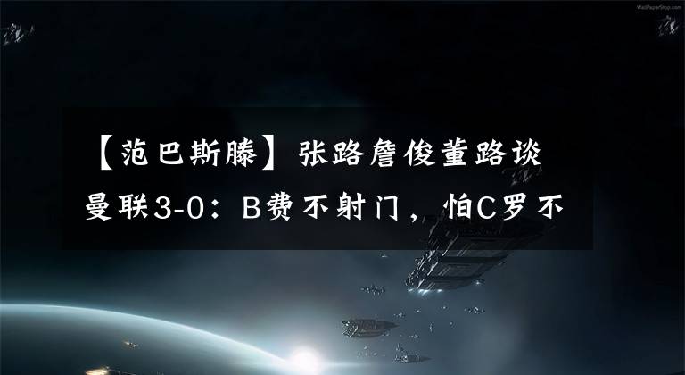 【范巴斯滕】张路詹俊董路谈曼联3-0：B费不射门，怕C罗不高兴！零度角致敬范巴斯滕