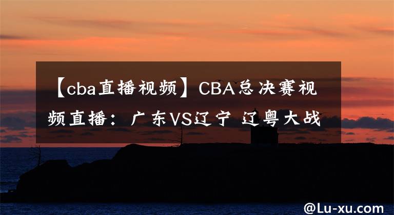 【cba直播视频】CBA总决赛视频直播：广东VS辽宁 辽粤大战，赵继伟对阵赵睿，谁先拿下第一轮？