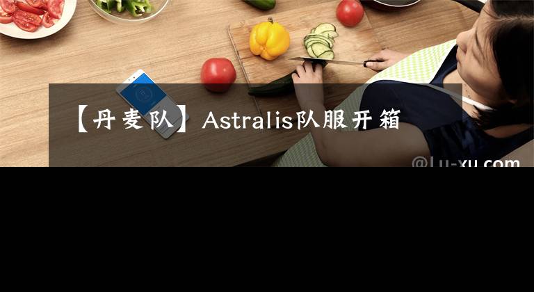 【丹麦队】Astralis队服开箱