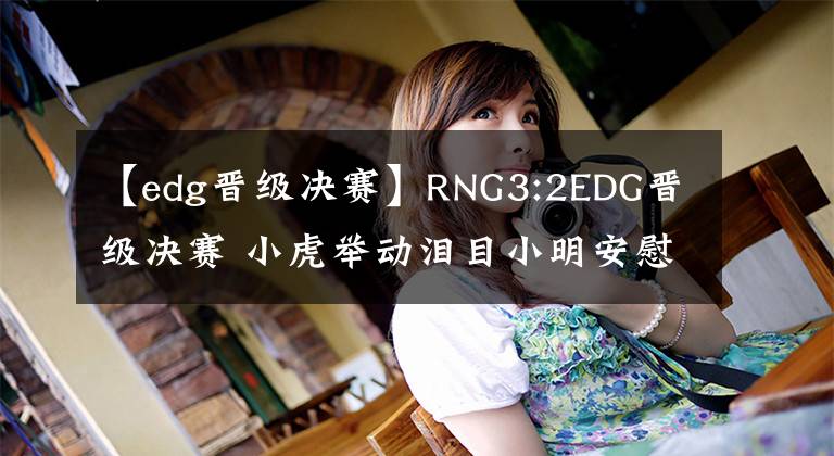 【edg晋级决赛】RNG3:2EDG晋级决赛 小虎举动泪目小明安慰圣枪哥 Wei说出队友心声