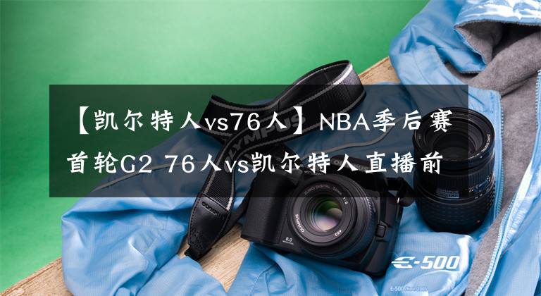 【凯尔特人vs76人】NBA季后赛首轮G2 76人vs凯尔特人直播前瞻分析