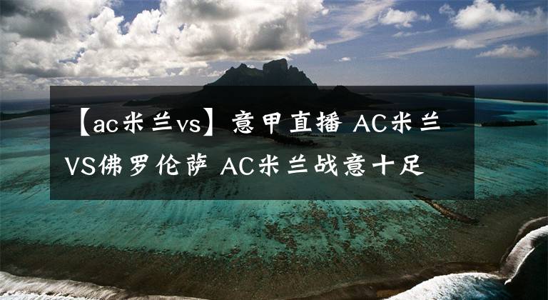 【ac米兰vs】意甲直播 AC米兰VS佛罗伦萨 AC米兰战意十足