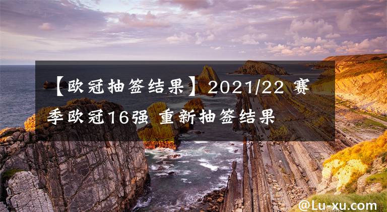 【欧冠抽签结果】2021/22 赛季欧冠16强 重新抽签结果