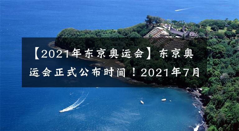 【2021年东京奥运会】东京奥运会正式公布时间！2021年7月23日举行！