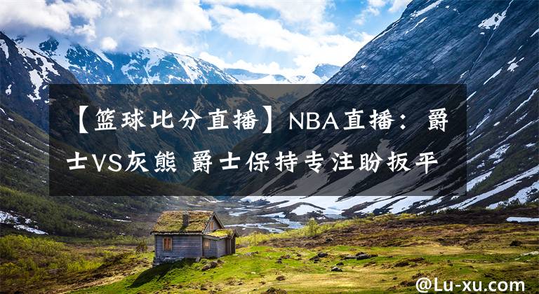 【篮球比分直播】NBA直播：爵士VS灰熊 爵士保持专注盼扳平比分 灰熊能否继续爆冷