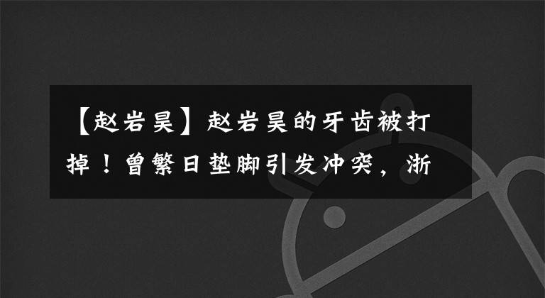 【赵岩昊】赵岩昊的牙齿被打掉！曾繁日垫脚引发冲突，浙江广厦双杀广东男篮